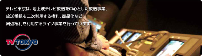 テレビ東京は、地上波テレビ放送を中心とした放送事業、放送番組を二次利用する権利、商品化など周辺権利を利用するライツ事業を行っています。